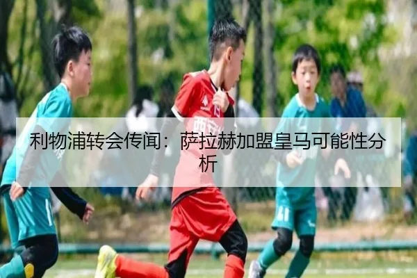 利物浦转会传闻：萨拉赫加盟皇马可能性分析